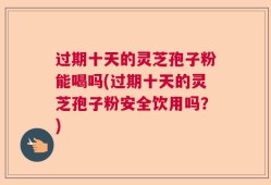 过期十天的灵芝孢子粉能喝吗(过期十天的灵芝孢子粉安全饮用吗？)