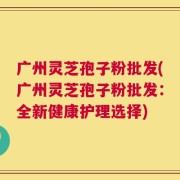 广州灵芝孢子粉批发(广州灵芝孢子粉批发：全新健康护理选择)