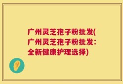 广州灵芝孢子粉批发(广州灵芝孢子粉批发：全新健康护理选择)