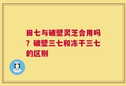 田七与破壁灵芝合用吗？破壁三七和冻干三七的区别