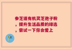 参芝道有机灵芝孢子粉，提升生活品质的绿选，尝试一下你会爱上