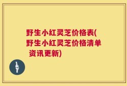 野生小红灵芝价格表(野生小红灵芝价格清单 资讯更新)