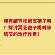 肺有结节吃灵芝孢子粉？探讨灵芝孢子粉对肺结节的治疗作用？