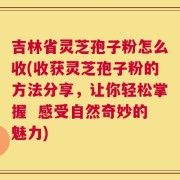 吉林省灵芝孢子粉怎么收(收获灵芝孢子粉的方法分享，让你轻松掌握  感受自然奇妙的魅力)