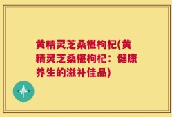 黄精灵芝桑椹枸杞(黄精灵芝桑椹枸杞：健康养生的滋补佳品)