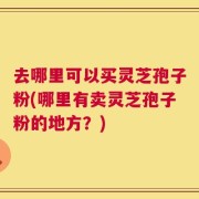 去哪里可以买灵芝孢子粉(哪里有卖灵芝孢子粉的地方？)
