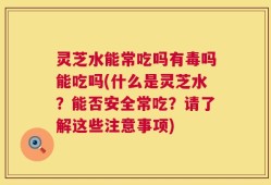 灵芝水能常吃吗有毒吗能吃吗(什么是灵芝水？能否安全常吃？请了解这些注意事项)