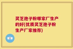 灵芝孢子粉哪家厂生产的好(优质灵芝孢子粉生产厂家推荐)