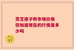 灵芝孢子粉市场价格 你知道现在的行情是多少吗