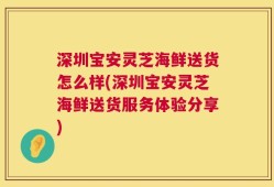 深圳宝安灵芝海鲜送货怎么样(深圳宝安灵芝海鲜送货服务体验分享)
