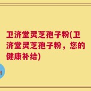 卫济堂灵芝孢子粉(卫济堂灵芝孢子粉，您的健康补给)