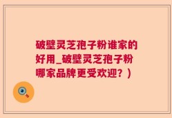 破壁灵芝孢子粉谁家的好用_破壁灵芝孢子粉哪家品牌更受欢迎？)