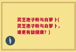 灵芝孢子粉与白萝卜(灵芝孢子粉与白萝卜，谁更有益健康？)
