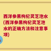 西洋参黑枸杞灵芝泡水(西洋参黑枸杞灵芝泡水的正确方法和注意事项)
