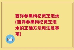 西洋参黑枸杞灵芝泡水(西洋参黑枸杞灵芝泡水的正确方法和注意事项)