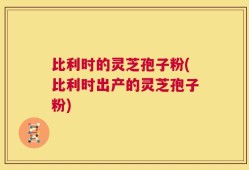 比利时的灵芝孢子粉(比利时出产的灵芝孢子粉)