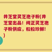 井芝堂灵芝孢子粉(井芝堂出品！纯正灵芝孢子粉供应，粒粒珍鲜!)