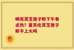 喝完灵芝孢子粉下午有点热？夏天吃灵芝孢子粉不上火吗