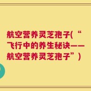 航空营养灵芝孢子(“飞行中的养生秘诀——航空营养灵芝孢子”)