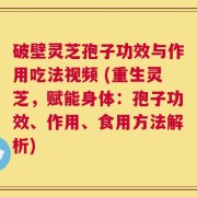 破壁灵芝孢子功效与作用吃法视频 (重生灵芝，赋能身体：孢子功效、作用、食用方法解析)