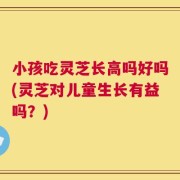 小孩吃灵芝长高吗好吗(灵芝对儿童生长有益吗？)
