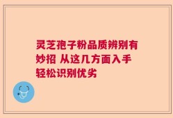 灵芝孢子粉品质辨别有妙招 从这几方面入手轻松识别优劣