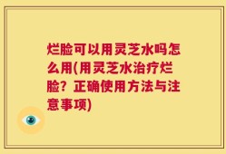 烂脸可以用灵芝水吗怎么用(用灵芝水治疗烂脸？正确使用方法与注意事项)