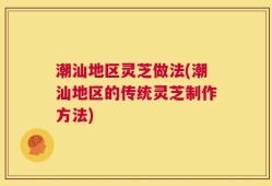 潮汕地区灵芝做法(潮汕地区的传统灵芝制作方法)