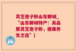 灵芝孢子粉山东聊城_“山东聊城特产：高品质灵芝孢子粉，健康养生之选”)