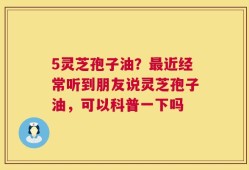 5灵芝孢子油？最近经常听到朋友说灵芝孢子油，可以科普一下吗