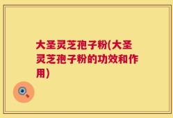 大圣灵芝孢子粉(大圣灵芝孢子粉的功效和作用)