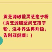 贡芝源破壁灵芝孢子粉(贡芝源破壁灵芝孢子粉，滋补养生再升级，告别亚健康！)