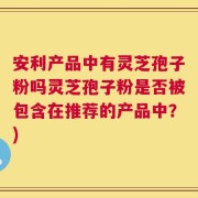 安利产品中有灵芝孢子粉吗灵芝孢子粉是否被包含在推荐的产品中？)