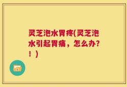 灵芝泡水胃疼(灵芝泡水引起胃痛，怎么办？！)