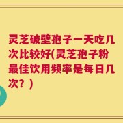 灵芝破壁孢子一天吃几次比较好(灵芝孢子粉最佳饮用频率是每日几次？)