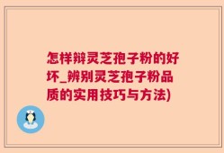 怎样辩灵芝孢子粉的好坏_辨别灵芝孢子粉品质的实用技巧与方法)