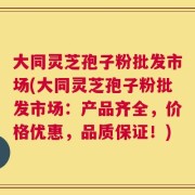 大同灵芝孢子粉批发市场(大同灵芝孢子粉批发市场：产品齐全，价格优惠，品质保证！)
