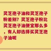 灵芝孢子油和灵芝孢子粉差别？灵芝孢子粉比灵芝孢子油便宜那么多，有人却选择买灵芝孢子油呢