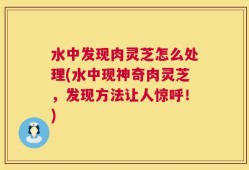 水中发现肉灵芝怎么处理(水中现神奇肉灵芝，发现方法让人惊呼！)