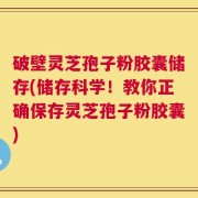 破壁灵芝孢子粉胶囊储存(储存科学！教你正确保存灵芝孢子粉胶囊)
