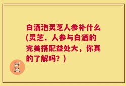 白酒泡灵芝人参补什么(灵芝、人参与白酒的完美搭配益处大，你真的了解吗？)