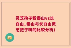 灵芝孢子粉泰山vs长白山_泰山与长白山灵芝孢子粉的比较分析)