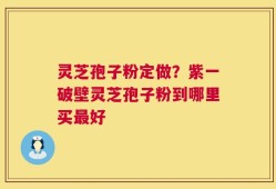 灵芝孢子粉定做？紫一破壁灵芝孢子粉到哪里买最好