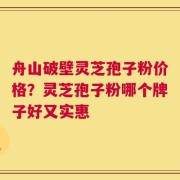 舟山破壁灵芝孢子粉价格？灵芝孢子粉哪个牌子好又实惠