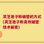 灵芝孢子粉破壁的方式(灵芝孢子粉高效破壁技术解密)