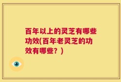 百年以上的灵芝有哪些功效(百年老灵芝的功效有哪些？)