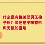 什么是有机破壁灵芝孢子粉？灵芝孢子粉有机和无机的区别