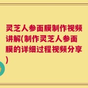 灵芝人参面膜制作视频讲解(制作灵芝人参面膜的详细过程视频分享)