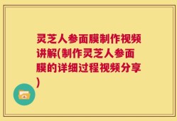 灵芝人参面膜制作视频讲解(制作灵芝人参面膜的详细过程视频分享)