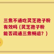 三焦不通吃灵芝孢子粉有效吗 (灵芝孢子粉能否疏通三焦畅运？)